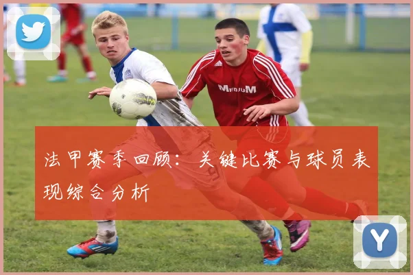 法甲赛季回顾:关键比赛与球员表现综合分析