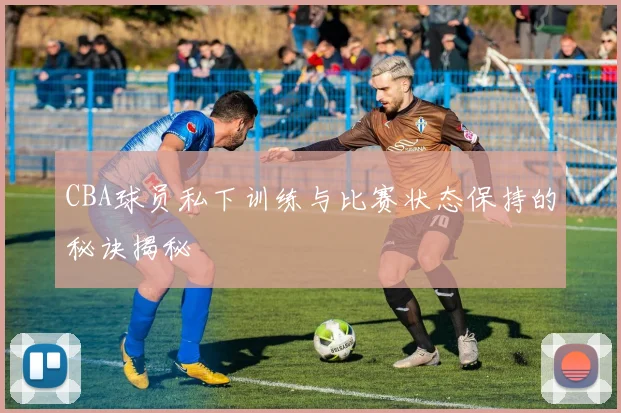 CBA球员私下训练与比赛状态保持的秘诀揭秘