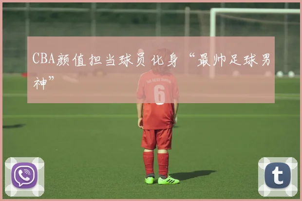 CBA颜值担当球员化身“最帅足球男神”