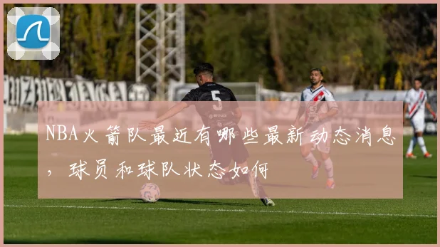 NBA火箭队最近有哪些最新动态消息，球员和球队状态如何